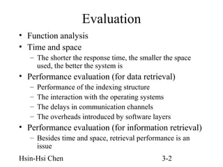 Evaluation
• Function analysis
• Time and space
– The shorter the response time, the smaller the space
used, the better the system is

• Performance evaluation (for data retrieval)
–
–
–
–

Performance of the indexing structure
The interaction with the operating systems
The delays in communication channels
The overheads introduced by software layers

• Performance evaluation (for information retrieval)
– Besides time and space, retrieval performance is an
issue
Hsin-Hsi Chen

3-2

 