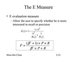 The E Measure
• E evaluation measure
– Allow the user to specify whether he is more
interested in recall or precision
E( j) = 1 −

1 + b2
b2
1
+
R( j ) P( j )

( β + 1) × P × R
F=
2
β ×P+R
2

Hsin-Hsi Chen

3-21

 
