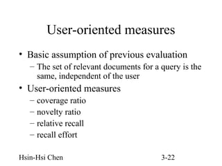 User-oriented measures
• Basic assumption of previous evaluation
– The set of relevant documents for a query is the
same, independent of the user

• User-oriented measures
–
–
–
–

coverage ratio
novelty ratio
relative recall
recall effort

Hsin-Hsi Chen

3-22

 