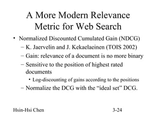 A More Modern Relevance
Metric for Web Search
• Normalized Discounted Cumulated Gain (NDCG)
– K. Jaervelin and J. Kekaelaeinen (TOIS 2002)
– Gain: relevance of a document is no more binary
– Sensitive to the position of highest rated
documents
• Log-discounting of gains according to the positions

– Normalize the DCG with the “ideal set” DCG.

Hsin-Hsi Chen

3-24

 