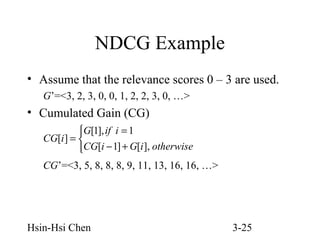 NDCG Example
• Assume that the relevance scores 0 – 3 are used.
G’=<3, 2, 3, 0, 0, 1, 2, 2, 3, 0, …>

• Cumulated Gain (CG)
G[1], if i = 1
CG[i ] = 
CG[i − 1] + G[i ], otherwise

CG’=<3, 5, 8, 8, 8, 9, 11, 13, 16, 16, …>

Hsin-Hsi Chen

3-25

 