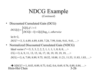 NDCG Example
(Continued)

• Discounted Cumulated Gain (DCG)
G[1], if i = 1
DCG[i ] = 
 DCG[i − 1] + G[i ] log b i , otherwise
let b=2,
DCG’=<3, 5, 6.89, 6.89, 6.89, 7.28, 7.99, 8.66, 9.61, 9.61, …>

• Normalized Discounted Cumulated Gain (NDCG)
Ideal vector I’=<3, 3, 3, 2, 2, 2, 1, 1, 1, 1, 0, 0, 0, …>
CGI’=<3, 6, 9, 11, 13, 15, 16, 17, 18, 19, 19, 19, 19, …>
DCGI’=<3, 6, 7.89, 8.89, 9.75, 10.52, 10.88, 11.21, 11.53, 11.83, 1.83, …>
 NDCG’=<1, 0.83, 0.89, 0.73, 0.62, 0.6, 0.69, 0.76, 0.89, 0.84, …>

Hsin-Hsi Chen

3-26

 