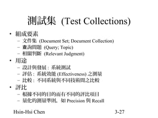 測試集 (Test Collections)
• 組成要素

– 文件集 (Document Set; Document Collection)
– 查詢問題 (Query; Topic)
– 相關判斷 (Relevant Judgment)

• 用途

– 設計與發展 : 系統測試
– 評估 : 系統效能 (Effectiveness) 之測量
– 比較 : 不同系統與不同技術間之比較

• 評比

– 根據不同的目的而有不同的評比項目
– 量化的測量準則，如 Precision 與 Recall

Hsin-Hsi Chen

3-27

 