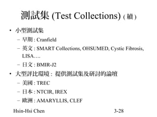 測試集 (Test Collections) ( 續 )
• 小型測試集
– 早期 : Cranfield
– 英文 : SMART Collections, OHSUMED, Cystic Fibrosis,
LISA….
– 日文 : BMIR-J2

• 大型評比環境 : 提供測試集及研討的論壇
– 美國 : TREC
– 日本 : NTCIR, IREX
– 歐洲 : AMARYLLIS, CLEF
Hsin-Hsi Chen

3-28

 