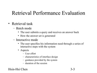 Retrieval Performance Evaluation
• Retrieval task
– Batch mode
• The user submits a query and receives an answer back
• How the answer set is generated

– Interactive mode
• The user specifies his information need through a series of
interactive steps with the system
• Aspects
–
–
–
–

User effort
characteristics of interface design
guidance provided by the system
duration of the session

Hsin-Hsi Chen

3-3

 