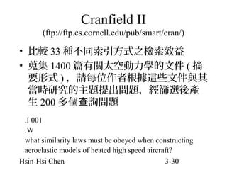 Cranfield II
(ftp://ftp.cs.cornell.edu/pub/smart/cran/)

• 比較 33 種不同索引方式之檢索效益
• 蒐集 1400 篇有關太空動力學的文件 ( 摘
要形式 ) ，請每位作者根據這些文件與其
當時研究的主題提出問題，經篩選後產
生 200 多個查詢問題
.I 001
.W
what similarity laws must be obeyed when constructing
aeroelastic models of heated high speed aircraft?
Hsin-Hsi Chen
3-30

 