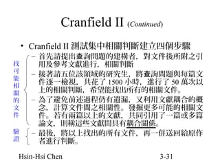 Cranfield II (Continued)
• Cranfield II 測試集中相關判斷建立四個步驟
找
可
能
相
關
的
文
件
驗
證

– 首先請提出查詢問題的建構者，對文件後所附之引
用及參考文獻進行，相關判斷
– 接著請五位該領域的研究生，將 查詢問題與每篇文
件逐一檢視，共花了 1500 小時，進行了 50 萬次以
上的相關判斷，希望能找出所有的相關文件。
– 為了避免前述過程仍有遺漏，又利用文獻耦合的概
念，計算文件間之相關性。發掘更多可能的相關文
件。若有兩篇以上的文獻，共同引用了一篇或多篇
論文，則稱這些文獻間具有耦合關係。
– 最後，將以上找出的所有文件，再一併送回給原作
者進行判斷。

Hsin-Hsi Chen

3-31

 