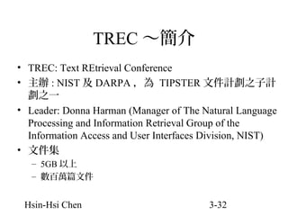 TREC ～簡介
• TREC: Text REtrieval Conference
• 主辦 : NIST 及 DARPA ，為 TIPSTER 文件計劃之子計
劃之一
• Leader: Donna Harman (Manager of The Natural Language
Processing and Information Retrieval Group of the
Information Access and User Interfaces Division, NIST)
• 文件集
– 5GB 以上
– 數百萬篇文件

Hsin-Hsi Chen

3-32

 