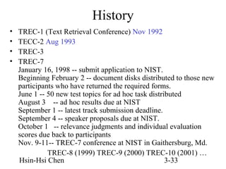 History
•
•
•
•

TREC-1 (Text Retrieval Conference) Nov 1992
TECC-2 Aug 1993
TREC-3
TREC-7
January 16, 1998 -- submit application to NIST.
Beginning February 2 -- document disks distributed to those new
participants who have returned the required forms.
June 1 -- 50 new test topics for ad hoc task distributed
August 3 -- ad hoc results due at NIST
September 1 -- latest track submission deadline.
September 4 -- speaker proposals due at NIST.
October 1 -- relevance judgments and individual evaluation
scores due back to participants
Nov. 9-11-- TREC-7 conference at NIST in Gaithersburg, Md.
TREC-8 (1999) TREC-9 (2000) TREC-10 (2001) …
Hsin-Hsi Chen
3-33

 