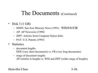 The Documents (Continued)
• Disk 3 (1 GB)
–
–
–
–

SJMN: San Jose Mercury News (1991) 聖荷西水星報
AP: AP Newswire (1990)
ZIFF: Articles from Computer Select disks
PAT: U.S. Patents (1993)

• Statistics
– document lengths
DOE (very short documents) vs. FR (very long documents)
– range of document lengths
AP (similar in length) vs. WSJ and ZIFF (wider range of lengths)

Hsin-Hsi Chen

3-36

 
