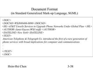 Document Format
(in Standard Generalized Mark-up Language, SGML)
<DOC>
<DOCNO>WSJ880406-0090</DOCNO>
<HL>AT&T Unveils Services to Upgrade Phone Networks Under Global Plan </HL>
<AUTHOR>Janet Guyon (WSJ staff) </AUTHOR>
<DATELINE>New York</DATELINE>
<TEXT>
American Telephone & Telegraph Co. introduced the first of a new generation of
phone services with broad implications for computer and communications
.
.
</TEXT>
</DOC>

Hsin-Hsi Chen

3-38

 