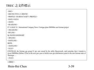 TREC 之文件標示
<DOC>
<DOCN0>FT911-3</DOCN0>
<PROFILE>AN-BE0A7AAIFT</PROFILE>
<DATE>910514
</DATE>
<HEADLINE>
FT 14 MAY 91 / International Company News: Contigas plans DM900m east German project
</HEADLINE>
<BYLINE>
By DAVID GOODHART
</BYLINE>
<DATELINE>
BONN
</DATELINE>
<TEXT>
CONTIGAS, the German gas group 81 per cent owned by the utility Bayernwerk, said yesterday that it intends to
invest DM900m (Dollars 522m) in the next jour years to build a new gas distribution system in the east German state of
Thuringia. …
</TEXT>

</DOC>

Hsin-Hsi Chen

3-39

 