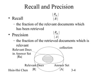 Recall and Precision
• Recall

| Ra |
|R|

– the fraction of the relevant documents which
has been retrieved

• Precision

| Ra |
| A|

– the fraction of the retrieved documents which is
relevant
Relevant Docs
in Answer Set
|Ra|
Relevant Docs
Hsin-Hsi Chen |R|

collection

Answer Set
|A|
3-4

 