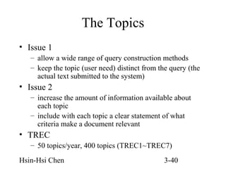 The Topics
• Issue 1
– allow a wide range of query construction methods
– keep the topic (user need) distinct from the query (the
actual text submitted to the system)

• Issue 2
– increase the amount of information available about
each topic
– include with each topic a clear statement of what
criteria make a document relevant

• TREC
– 50 topics/year, 400 topics (TREC1~TREC7)
Hsin-Hsi Chen

3-40

 