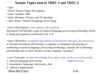 Sample Topics used in TREC-1 and TREC-2
<top>
<head>Tipster Topic Description
<num>Number: 066
<dom>Domain: Science and Technology
<title>Topic: Natural Language Processing
<desc>Description: (one sentence description)
Document will identify a type of natural language processing technology which
is being developed or marketed in the U.S.
<narr>Narrative: (complete description of document relevance for assessors)
A relevant document will identify a company or institution developing or
marketing a natural language processing technology, identify the technology,
and identify one or more features of the company’s product.
<con>Concepts: (a mini-knowledge base about topic such as a real searcher
1. natural language processing
might possess)
2. translation, language, dictionary, font
3. software applications

Hsin-Hsi Chen

3-41

 