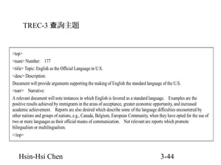 TREC-3 查詢主題

<top>
<num> Number: 177
<title> Topic: English as the Official Language in U.S.
<desc> Description:
Document will provide arguments supporting the making of English the standard language of the U.S.
<narr> Narrative:
A relevant document will note instances in which English is favored as a standard language. Examples are the
positive results achieved by immigrants in the areas of acceptance, greater economic opportunity, and increased
academic achievement. Reports are also desired which describe some of the language difficulties encountered by
other nations and groups of nations, e.g., Canada, Belgium, European Community, when they have opted for the use of
two or more languages as their official means of communication. Not relevant are reports which promote
bilingualism or multilingualism.
</top>

Hsin-Hsi Chen

3-44

 