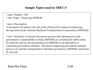 Sample Topics used in TREC-3
<num>Number: 168
<title>Topic: Financing AMTRAK
<desc>Description:
A document will address the role of the Federal Government in financing
the operation of the National Railroad Transportation Corporation (AMTRAK)
<narr>Narrative:A relevant document must provide information on the
government’s responsibility to make AMTRAK an economically viable entity.
It could also discuss the privatization of AMTRAK as an alternative to
continuing government subsides. Document comparing government subsides
given to air and bus transportation with those provided to AMTRAK would also
be relevant.

Hsin-Hsi Chen

3-45

 