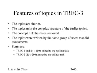 Features of topics in TREC-3
•
•
•
•

The topics are shorter.
The topics miss the complex structure of the earlier topics.
The concept field has been removed.
The topics were written by the same group of users that did
assessments.
• Summary:
– TREC-1 and 2 (1-150): suited to the routing task
– TREC-3 (151-200): suited to the ad-hoc task

Hsin-Hsi Chen

3-46

 