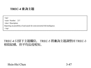 TREC-4 查 詢主題
<top>
<num> Number: 217
<desc> Description:
Reporting on possibility of and search for extra-terrestrial life/intelligence.
</top>

TREC-4 只留下主題欄位， TREC-5 將查詢主題調整回 TREC-3
相似結構，但平均長度較短。

Hsin-Hsi Chen

3-47

 