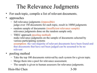 The Relevance Judgments
• For each topic, compile a list of relevant documents.
• approaches
– full relevance judgments (impossible)
judge over 1M documents for each topic, result in 100M judgments
– random sample of documents (insufficient relevance sample)
relevance judgments done on the random sample only
– TREC approach (pooling method)
make relevance judgments on the sample of documents selected by
various participating systems
assumption: the vast majority of relevant documents have been found and
that documents that have not been judged can be assumed to be no
relevant

• pooling method
– Take the top 100 documents retrieved by each system for a given topic.
– Merge them into a pool for relevance assessment.
– The sample is given to human assessors for relevance judgments.

Hsin-Hsi Chen

3-50

 