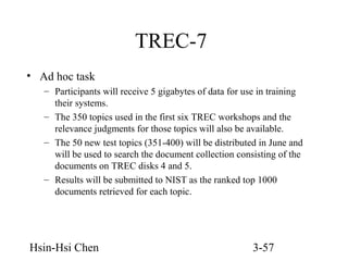 TREC-7
• Ad hoc task
– Participants will receive 5 gigabytes of data for use in training
their systems.
– The 350 topics used in the first six TREC workshops and the
relevance judgments for those topics will also be available.
– The 50 new test topics (351-400) will be distributed in June and
will be used to search the document collection consisting of the
documents on TREC disks 4 and 5.
– Results will be submitted to NIST as the ranked top 1000
documents retrieved for each topic.

Hsin-Hsi Chen

3-57

 