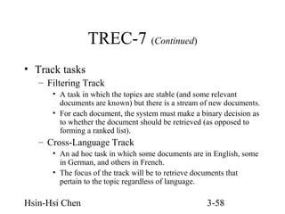 TREC-7 (Continued)
• Track tasks
– Filtering Track
• A task in which the topics are stable (and some relevant
documents are known) but there is a stream of new documents.
• For each document, the system must make a binary decision as
to whether the document should be retrieved (as opposed to
forming a ranked list).

– Cross-Language Track
• An ad hoc task in which some documents are in English, some
in German, and others in French.
• The focus of the track will be to retrieve documents that
pertain to the topic regardless of language.

Hsin-Hsi Chen

3-58

 