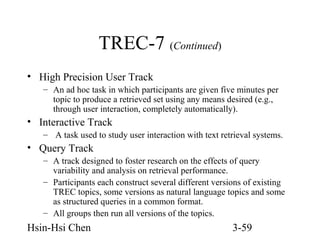 TREC-7 (Continued)
• High Precision User Track
– An ad hoc task in which participants are given five minutes per
topic to produce a retrieved set using any means desired (e.g.,
through user interaction, completely automatically).

• Interactive Track
– A task used to study user interaction with text retrieval systems.

• Query Track
– A track designed to foster research on the effects of query
variability and analysis on retrieval performance.
– Participants each construct several different versions of existing
TREC topics, some versions as natural language topics and some
as structured queries in a common format.
– All groups then run all versions of the topics.

Hsin-Hsi Chen

3-59

 