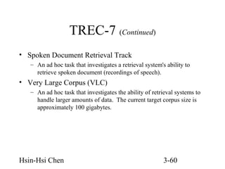 TREC-7 (Continued)
• Spoken Document Retrieval Track
– An ad hoc task that investigates a retrieval system's ability to
retrieve spoken document (recordings of speech).

• Very Large Corpus (VLC)
– An ad hoc task that investigates the ability of retrieval systems to
handle larger amounts of data. The current target corpus size is
approximately 100 gigabytes.

Hsin-Hsi Chen

3-60

 