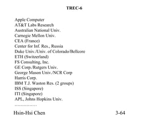 TREC-6
Apple Computer
AT&T Labs Research
Australian National Univ.
Carnegie Mellon Univ.
CEA (France)
Center for Inf. Res., Russia
Duke Univ./Univ. of Colorado/Bellcore
ETH (Switzerland)
FS Consulting, Inc.
GE Corp./Rutgers Univ.
George Mason Univ./NCR Corp
Harris Corp.
IBM T.J. Waston Res. (2 groups)
ISS (Singapore)
ITI (Singapore)
APL, Johns Hopkins Univ.
……………

Hsin-Hsi Chen

3-64

 