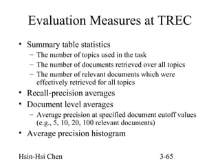 Evaluation Measures at TREC
• Summary table statistics
– The number of topics used in the task
– The number of documents retrieved over all topics
– The number of relevant documents which were
effectively retrieved for all topics

• Recall-precision averages
• Document level averages
– Average precision at specified document cutoff values
(e.g., 5, 10, 20, 100 relevant documents)

• Average precision histogram
Hsin-Hsi Chen

3-65

 