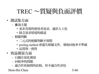 TREC ～質疑與負面評價
• 測試集方面

– 查詢主題
• 並非真實的使用者需求，過於人工化
• 缺乏需求情境的描述
– 相關判斷
• 二元式的相關判斷不實際
• pooling method 會遺失相關文件，導致回收率不準確
• 品質與一致性

• 效益測量方面

– 只關注量化測量
– 回收率的問題
– 適合作系統間的比較，但不適合作評估

Hsin-Hsi Chen

3-66

 