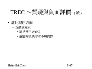 TREC ～質疑與負面評價
• 評比程序方面
– 互動式檢索
• 缺乏使用者介入
• 靜態的資訊需求不切實際

Hsin-Hsi Chen

3-67

(續)

 