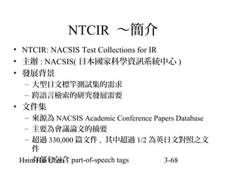 NTCIR ～簡介
• NTCIR: NACSIS Test Collections for IR
• 主辦 : NACSIS( 日本國家科學資訊系統中心 )
• 發展背景
– 大型日文標竿測試集的需求
– 跨語言檢索的研究發展需要

• 文件集
– 來源為 NACSIS Academic Conference Papers Database
– 主要為會議論文的摘要
– 超過 330,000 篇文件 , 其中超過 1/2 為英日文對照之文
件
– 有部分包含
Hsin-Hsi Chen part-of-speech tags
3-68

 