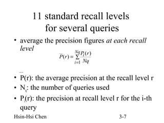 11 standard recall levels
for several queries
• average the precision figures at each recall
level
Nq
Pi (r )
P(r ) = ∑
i =1 Nq

• P(r): the average precision at the recall level r
• Nq: the number of queries used
• Pi(r): the precision at recall level r for the i-th
query
Hsin-Hsi Chen

3-7

 