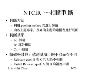 NTCIR ～相關判斷
• 判斷方法
– 利用 pooling method 先進行篩選
– 由各主題專家，及查詢主題的建構者進行判斷

• 判斷基準
– A: 相關
– B: 部分相關
– C: 不相關

• 精確率計算 : 依測試項目的不同而有不同
– Relevant quel: B 與 C 均視為不相關
– Partial Relevant quel: A 與 B 均視為相關
Hsin-Hsi Chen
3-70

 
