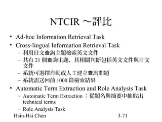 NTCIR ～評比
• Ad-hoc Information Retrieval Task
• Cross-lingual Information Retrieval Task
– 利用日文查詢主題檢索英文文件
– 共有 21 個查詢主題，其相關判斷包括英文文件與日文
文件
– 系統可選擇自動或人工建立查詢問題
– 系統需送回前 1000 篇檢索結果

• Automatic Term Extraction and Role Analysis Task
– Automatic Term Extraction ：從題名與摘要中抽取出
technical terms
– Role Analysis Task
Hsin-Hsi Chen
3-71

 