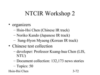 NTCIR Workshop 2
• organizers
– Hsin-Hsi Chen (Chinese IR track)
– Noriko Kando (Japanese IR track)
– Sung-Hyon Myaeng (Korean IR track)

• Chinese test collection
– developer: Professor Kuang-hua Chen (LIS,
NTU)
– Document collection: 132,173 news stories
– Topics: 50
Hsin-Hsi Chen

3-72

 