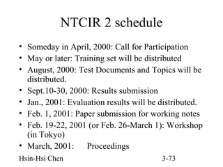 NTCIR 2 schedule
• Someday in April, 2000: Call for Participation
• May or later: Training set will be distributed
• August, 2000: Test Documents and Topics will be
distributed.
• Sept.10-30, 2000: Results submission
• Jan., 2001: Evaluation results will be distributed.
• Feb. 1, 2001: Paper submission for working notes
• Feb. 19-22, 2001 (or Feb. 26-March 1): Workshop
(in Tokyo)
• March, 2001: Proceedings
Hsin-Hsi Chen

3-73

 