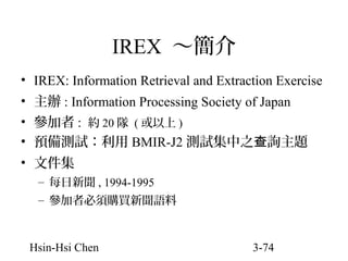 IREX ～簡介
• IREX: Information Retrieval and Extraction Exercise
• 主辦 : Information Processing Society of Japan
• 參加者 : 約 20 隊 ( 或以上 )
• 預備測試：利用 BMIR-J2 測試集中之查詢主題
• 文件集
– 每日新聞 , 1994-1995
– 參加者必須購買新聞語料

Hsin-Hsi Chen

3-74

 