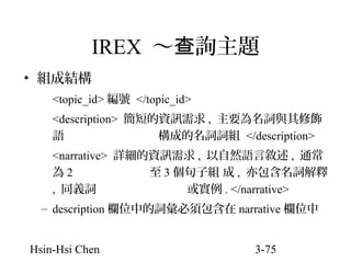 IREX ～查詢主題
• 組成結構
<topic_id> 編號 </topic_id>
<description> 簡短的資訊需求 , 主要為名詞與其修飾
語
構成的名詞詞組 </description>
<narrative> 詳細的資訊需求 , 以自然語言敘述 , 通常
為2
至 3 個句子組 成 , 亦包含名詞解釋
, 同義詞
或實例 . </narrative>
– description 欄位中的詞彙必須包含在 narrative 欄位中
Hsin-Hsi Chen

3-75

 