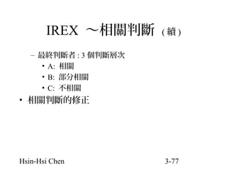 IREX ～相關判斷

(續)

– 最終判斷者 : 3 個判斷層次
• A: 相關
• B: 部分相關
• C: 不相關

• 相關判斷的修正

Hsin-Hsi Chen

3-77

 