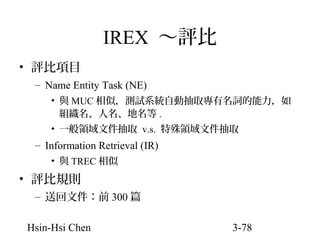 IREX ～評比
• 評比項目
– Name Entity Task (NE)
• 與 MUC 相似，測試系統自動抽取專有名詞的能力，如
組織名、人名、地名等 .
• 一般領域文件抽取 v.s. 特殊領域文件抽取

– Information Retrieval (IR)
• 與 TREC 相似

• 評比規則
– 送回文件：前 300 篇
Hsin-Hsi Chen

3-78

 