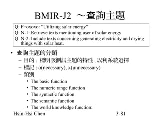 BMIR-J2 ～查詢主題
Q: F=oxoxo: “Utilizing solar energy”
Q: N-1: Retrieve texts mentioning user of solar energy
Q: N-2: Include texts concerning generating electricity and drying
things with solar heat.

• 查詢主題的分類

– 目的 : 標明該測試主題的特性 , 以利系統選擇
– 標記 : o(necessary), x(unnecessary)
– 類別
•
•
•
•
•

The basic function
The numeric range function
The syntactic function
The semantic function
The world knowledge function:

Hsin-Hsi Chen

3-81

 