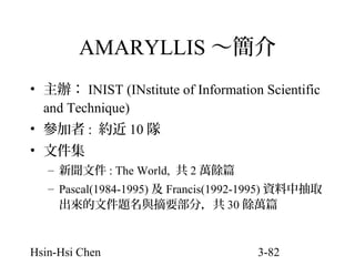 AMARYLLIS ～簡介
• 主辦： INIST (INstitute of Information Scientific
and Technique)
• 參加者 : 約近 10 隊
• 文件集
– 新聞文件 : The World, 共 2 萬餘篇
– Pascal(1984-1995) 及 Francis(1992-1995) 資料中抽取
出來的文件題名與摘要部分，共 30 餘萬篇

Hsin-Hsi Chen

3-82

 