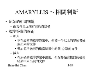 AMARYLLIS ～相關判斷
• 原始的相關判斷
– 由文件集之擁有者負責建構

• 標準答案的修正
– 加入
• 不在最初的標準答案中，但被一半以上的參加者檢
索出來的文件
• 參加者所送回的檢索結果中的前 10 篇的文件
– 減去
• 在原始的標準答案中出現，但在參加者送回的檢索
結果中未出現的文件
Hsin-Hsi Chen
3-84

 