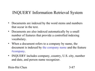 INQUERY Information Retrieval System
• Documents are indexed by the word stems and numbers
that occur in the text.
• Documents are also indexed automatically by a small
number of features that provide a controlled indexing
vocabulary.
• When a document refers to a company by name, the
document is indexed by the company name and the feature
#company.
• INQUERY includes company, country, U.S. city, number
and date, and person name recognizer.
Hsin-Hsi Chen

3-87

 