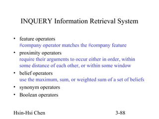 INQUERY Information Retrieval System
• feature operators
#company operator matches the #company feature
• proximity operators
require their arguments to occur either in order, within
some distance of each other, or within some window
• belief operators
use the maximum, sum, or weighted sum of a set of beliefs
• synonym operators
• Boolean operators
Hsin-Hsi Chen

3-88

 
