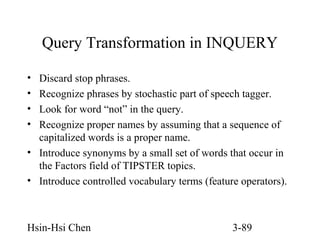 Query Transformation in INQUERY
•
•
•
•

Discard stop phrases.
Recognize phrases by stochastic part of speech tagger.
Look for word “not” in the query.
Recognize proper names by assuming that a sequence of
capitalized words is a proper name.
• Introduce synonyms by a small set of words that occur in
the Factors field of TIPSTER topics.
• Introduce controlled vocabulary terms (feature operators).

Hsin-Hsi Chen

3-89

 