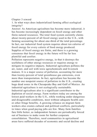 Chapter 3 reword
1. In what ways does industrialized farming affect ecological
integrity?
Answer: As American agriculture has become more industrial, it
has become increasingly dependent on fossil energy and other
finite natural resources. The total food system currently claims
about twenty-percent of all fossil energy used in the U.S., with
farming accounting for about one-third of the total percentage.
In fact, our industrial food system requires about ten calories of
fossil energy for every calorie of food energy produced.
Supplies of fossil energy are finite, and there is a growing
consensus that fossil energy in the future will be far less
plentiful and costlier.
Pollution represents negative energy, in that it destroys the
usefulness of other energy resources or requires energy to
mitigate its negative impacts. Industrial agriculture pollutes the
air, water, and soil with toxic agrochemicals and livestock
manure. It is a major source of pollution, accounting for more
than twenty-percent of total greenhouse gas emissions, even
more than transportation. In fact, agriculture has become the
number one nonpoint source of pollution in the U.S., creating
huge dead zones in the Chesapeake Bay and Gulf of Mexico. An
industrial agriculture is not ecologically sustainable.
Industrial agriculture also is a significant contributor to the
depletion of social energy. Farm workers today are among the
lowest paid workers in the U.S., while working under dangerous
and disagreeable conditions, most without adequate health care
or other fringe benefits. A growing reliance on migrant farm
workers also creates cultural and political conflicts, particularly
in times when good paying jobs are few. Many farm families
fare little better, as independent farmers are periodically forced
out of business to make room for further corporate
consolidation. Therefore, rural communities in agricultural
areas have suffered decades of economic and social decline and
 