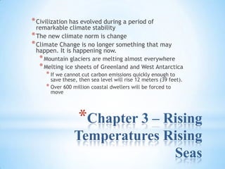 Chapter 3 – Rising Temperatures Rising Seas Civilization has evolved during a period of remarkable climate stability The new climate norm is change Climate Change is no longer something that may happen. It is happening now. Mountain glaciers are melting almost everywhere Melting ice sheets of Greenland and West Antarctica If we cannot cut carbon emissions quickly enough to save these, then sea level will rise 12 meters (39 feet). Over 600 million coastal dwellers will be forced to move 